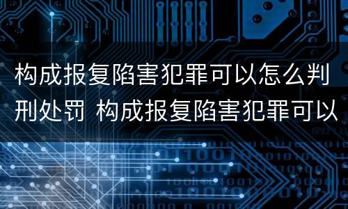 构成报复陷害犯罪可以怎么判刑处罚 构成报复陷害犯罪可以怎么判刑处罚吗