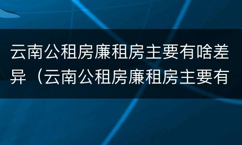 云南公租房廉租房主要有啥差异（云南公租房廉租房主要有啥差异吗）