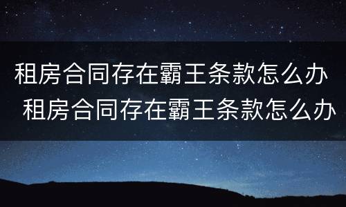 租房合同存在霸王条款怎么办 租房合同存在霸王条款怎么办呢