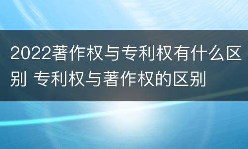 2022著作权与专利权有什么区别 专利权与著作权的区别