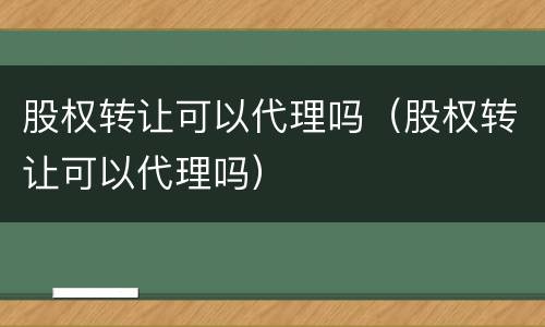 股权转让可以代理吗（股权转让可以代理吗）