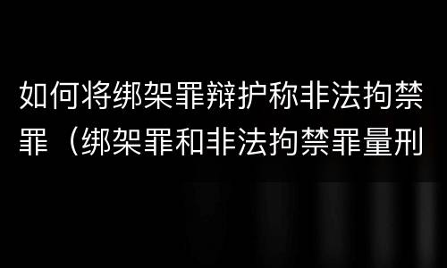 如何将绑架罪辩护称非法拘禁罪（绑架罪和非法拘禁罪量刑标准）