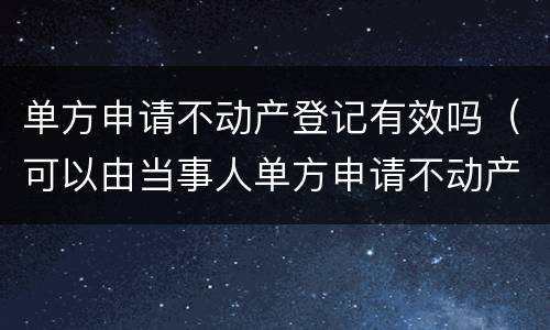 单方申请不动产登记有效吗（可以由当事人单方申请不动产登记的情况）