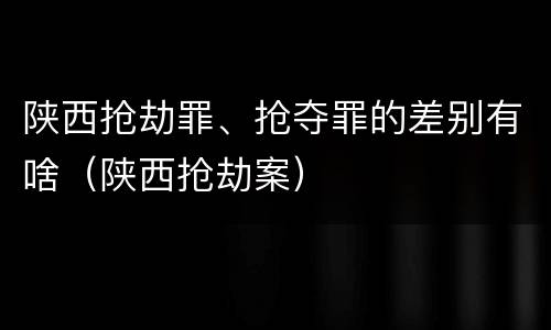 陕西抢劫罪、抢夺罪的差别有啥（陕西抢劫案）