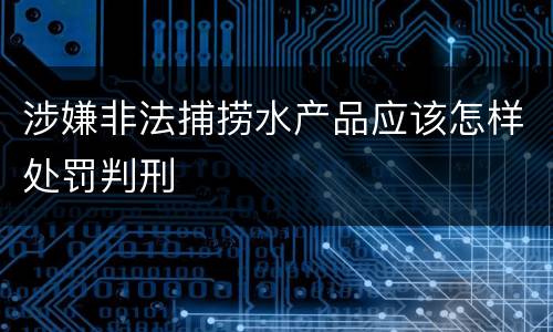 涉嫌非法捕捞水产品应该怎样处罚判刑