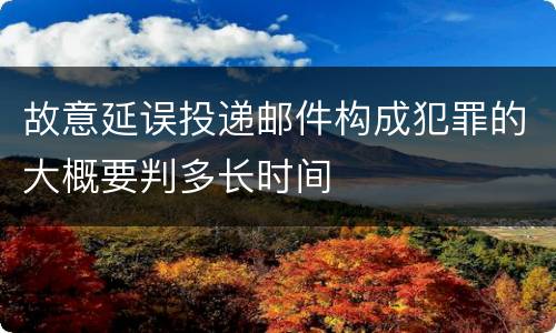 故意延误投递邮件构成犯罪的大概要判多长时间