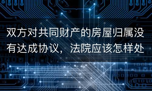 双方对共同财产的房屋归属没有达成协议，法院应该怎样处理
