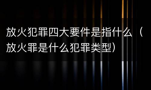 放火犯罪四大要件是指什么（放火罪是什么犯罪类型）