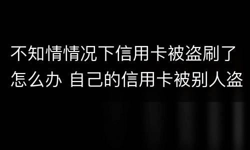 不知情情况下信用卡被盗刷了怎么办 自己的信用卡被别人盗刷了,还不上怎么办