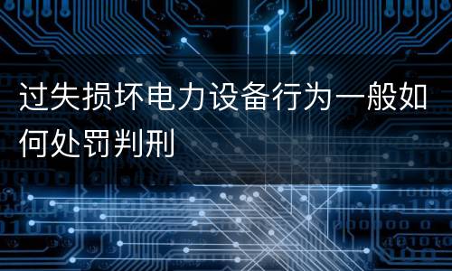 过失损坏电力设备行为一般如何处罚判刑