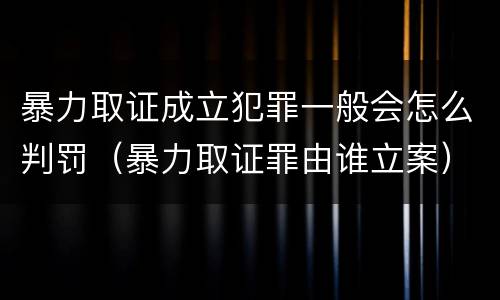 暴力取证成立犯罪一般会怎么判罚（暴力取证罪由谁立案）