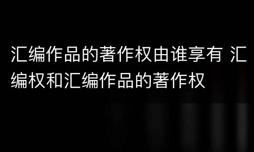 汇编作品的著作权由谁享有 汇编权和汇编作品的著作权