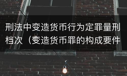 刑法中变造货币行为定罪量刑档次（变造货币罪的构成要件）