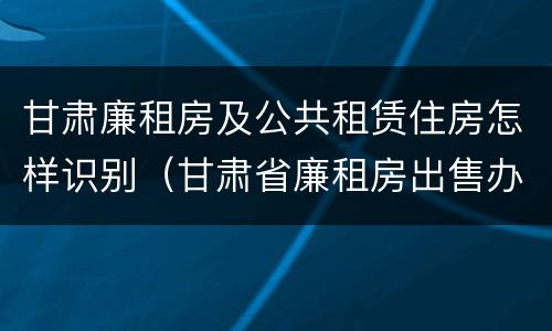 甘肃廉租房及公共租赁住房怎样识别（甘肃省廉租房出售办法）