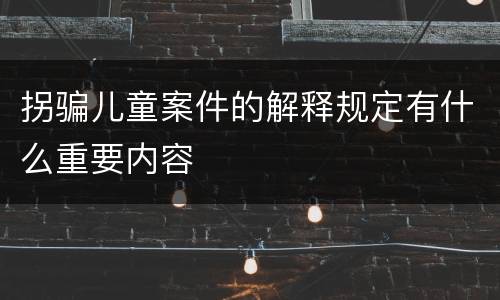 拐骗儿童案件的解释规定有什么重要内容