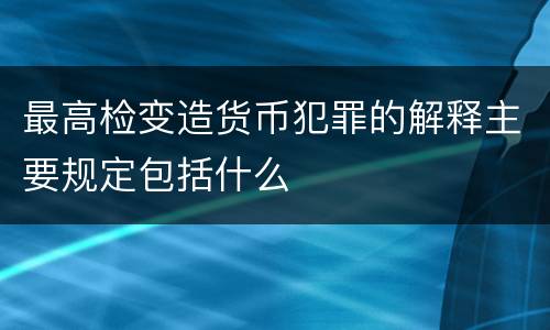 最高检变造货币犯罪的解释主要规定包括什么