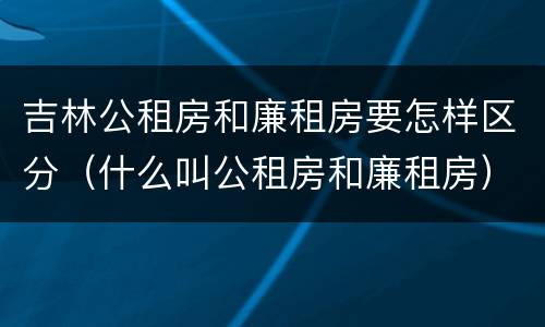 吉林公租房和廉租房要怎样区分（什么叫公租房和廉租房）