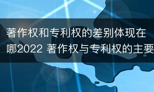 著作权和专利权的差别体现在哪2022 著作权与专利权的主要区别