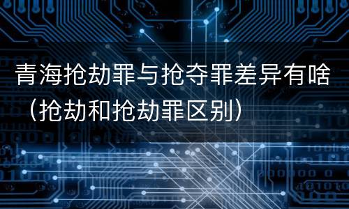 青海抢劫罪与抢夺罪差异有啥（抢劫和抢劫罪区别）