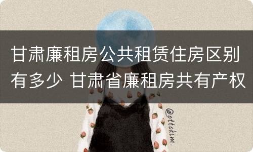 甘肃廉租房公共租赁住房区别有多少 甘肃省廉租房共有产权能卖吗