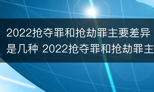 2022抢夺罪和抢劫罪主要差异是几种 2022抢夺罪和抢劫罪主要差异是几种形式