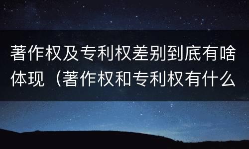 著作权及专利权差别到底有啥体现（著作权和专利权有什么区别）