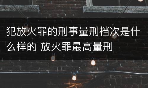 犯放火罪的刑事量刑档次是什么样的 放火罪最高量刑
