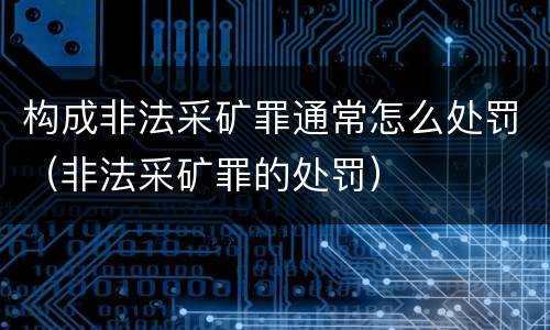 构成非法采矿罪通常怎么处罚（非法采矿罪的处罚）