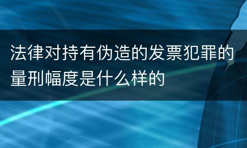 法律对持有伪造的发票犯罪的量刑幅度是什么样的