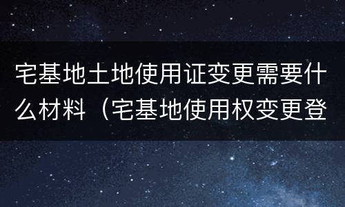宅基地土地使用证变更需要什么材料（宅基地使用权变更登记需要的材料）