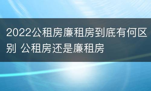 2022公租房廉租房到底有何区别 公租房还是廉租房
