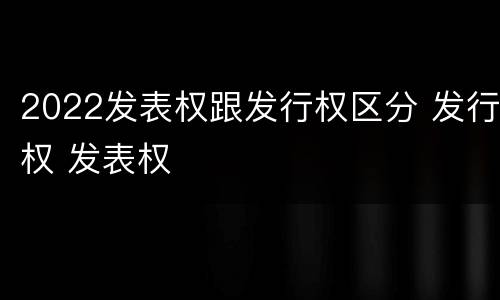 2022发表权跟发行权区分 发行权 发表权