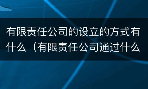 有限责任公司的设立的方式有什么（有限责任公司通过什么方式设立）