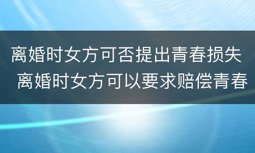 离婚时女方可否提出青春损失 离婚时女方可以要求赔偿青春损失费吗