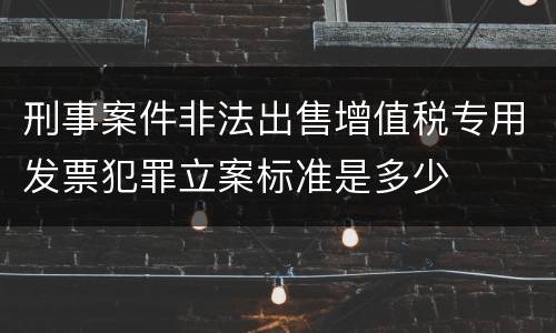 刑事案件非法出售增值税专用发票犯罪立案标准是多少