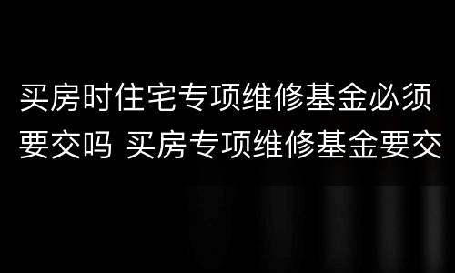 买房时住宅专项维修基金必须要交吗 买房专项维修基金要交几次