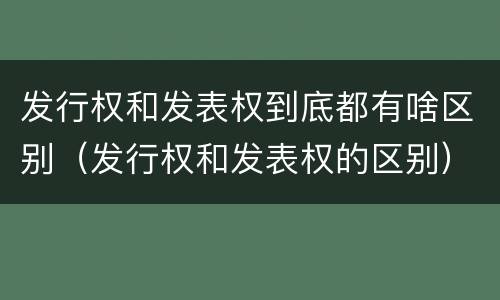 发行权和发表权到底都有啥区别（发行权和发表权的区别）