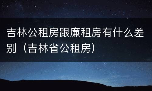 吉林公租房跟廉租房有什么差别（吉林省公租房）