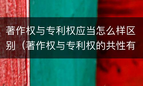 著作权与专利权应当怎么样区别（著作权与专利权的共性有）
