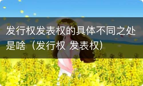 发行权发表权的具体不同之处是啥（发行权 发表权）