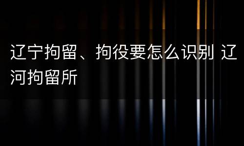 辽宁拘留、拘役要怎么识别 辽河拘留所