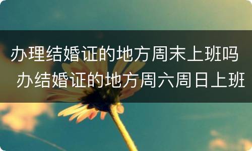 办理结婚证的地方周末上班吗 办结婚证的地方周六周日上班吗