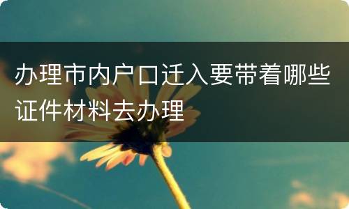 办理市内户口迁入要带着哪些证件材料去办理