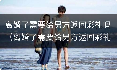 离婚了需要给男方返回彩礼吗（离婚了需要给男方返回彩礼吗知乎）