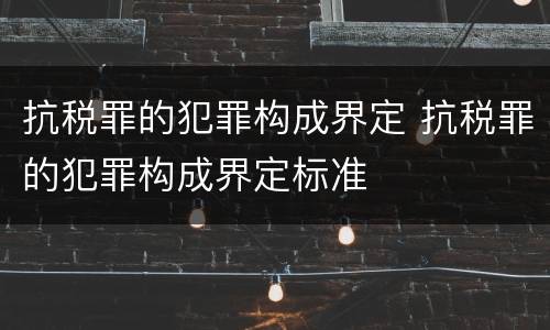抗税罪的犯罪构成界定 抗税罪的犯罪构成界定标准