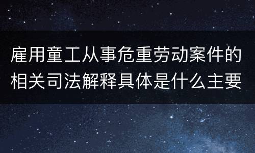 雇用童工从事危重劳动案件的相关司法解释具体是什么主要内容