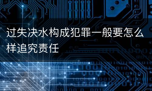 过失决水构成犯罪一般要怎么样追究责任