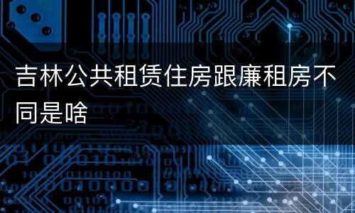 吉林公共租赁住房跟廉租房不同是啥
