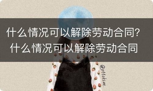 什么情况可以解除劳动合同？ 什么情况可以解除劳动合同