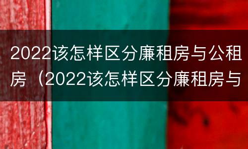 2022该怎样区分廉租房与公租房（2022该怎样区分廉租房与公租房呢）